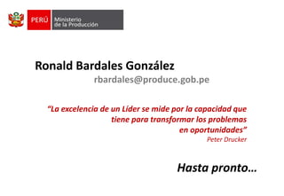 Ronald Bardales González
rbardales@produce.gob.pe
“La excelencia de un Líder se mide por la capacidad que
tiene para transformar los problemas
en oportunidades”
Peter Drucker

Hasta pronto…

 