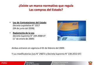 ¿Existe un marco normativo que regula
Las compras del Estado?

• Ley de Contrataciones del Estado.
Decreto Legislativo N° 1017
(04 de junio del 2008)
• Reglamento de la Ley.
Decreto Supremo N° 184-2008-EF
(1° de enero de 2009)

Ambas entraron en vigencia el 01 de febrero del 2009.
Y sus modificatorias (Ley N° 29873 y Decreto Supremo N° 138-2012-EF)

Despacho Viceministerial
de MYPE e Industria

 