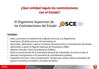 ¿Qué entidad regula las contrataciones
con el Estado?
El Organismo Supervisor de
las Contrataciones del Estado
Funciones:

•
•
•
•
•
•

Velar y promover el cumplimiento y difusión de la Ley y su Reglamento.
Supervisar y fiscalizar procesos de contrataciones.
Desarrollar, administrar y operar el Sistema Electrónico de las Contrataciones del Estado.
Administrar y operar el Registro Nacional de Proveedores (RNP).
Absolver consultas sobre Contrataciones Públicas.
Poner en conocimiento de la Contraloría General de la Republica, los casos en que se
observen transgresiones a la normativa de contrataciones publicas.
• Suspender procesos, si hay transgresiones “siempre que existan indicios razonables del
perjuicio económico al Estado o comisión del delito”.
Despacho Viceministerial
de MYPE e Industria

 