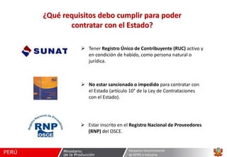 ¿Qué requisitos debo cumplir para poder
contratar con el Estado?
 Tener Registro Único de Contribuyente (RUC) activo y
en condición de habido, como persona natural o
jurídica.

 No estar sancionado o impedido para contratar con
el Estado (artículo 10° de la Ley de Contrataciones
con el Estado).

 Estar inscrito en el Registro Nacional de Proveedores
(RNP) del OSCE.

Despacho Viceministerial
de MYPE e Industria

 