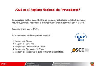 ¿Qué es el Registro Nacional de Proveedores?
Es un registro publico cuyo objetivo es mantener actualizada la lista de personas
naturales, jurídicas, nacionales o extranjeras que desean contratar con el Estado.
Es administrado por el OSCE .
Esta compuesto por los siguientes registros:
1.
2.
3.
4.
5.

Registro de Bienes.
Registro de Servicios.
Registro de Consultores de Obras.
Registro de Ejecutores de Obras.
Registro de Inhabilitados para contratar con el Estado.

Despacho Viceministerial
de MYPE e Industria

 