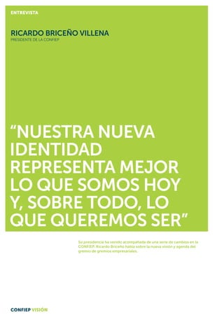 Su presidencia ha venido acompañada de una serie de cambios en la
CONFIEP. Ricardo Briceño habla sobre la nueva visión y agenda del
gremio de gremios empresariales.
“Nuestra nueva
identidad
representa mejor
lo que somos hoy
y, sobre todo, lo
que queremos ser”
RICARDO BRICEÑO VILLENA
PRESIDENTE DE la CONFIEP
CONFIEP VISIÓN
ENTREVISTA
 