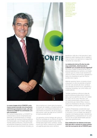 Durante su gestión,
la CONFIEP está
buscando que la
inversión privada,
además de ser el
motor del actual
crecimiento
económico, lleve al
Perú al desarrollo
económico.
La nueva imagen de la CONFIEP y esta
nueva revista coincide con el momento
optimista que atraviesa el país. ¿De qué
manera la CONFIEP ha contribuido con
este momento?
De manera fundamental. La CONFIEP ha
cohesionado al sector empresarial para
defender consistentemente un manejo
responsable de nuestras finanzas públicas,
ha interactuado con el Estado para imple-
mentar políticas eficaces y ha promovido
activamente la apertura comercial, conven-
cidos de que la economía de mercado y la
libre empresa son claves para el progreso,
el empleo de calidad y la modernización de
nuestro país. La actividad empresarial y el
crecimiento económico van de la mano y
este primer cuarto de siglo de la CONFIEP
es buena prueba de ello.
Los peruanos somos testigos de cómo el
Perú ha cambiado en los últimos 25 años y
cómo la empresa privada ha sido funda-
mental para lograr estos cambios. Queda
mucho por hacer y tenemos por delante
una agenda para que estos cambios
beneficien cada día a más peruanos, pero
debemos estar orgullosos de lo logrado y
mirar al futuro con optimismo si seguimos
haciendo las cosas bien.
La celebración de los 25 años ha sido
muy comentada. ¿Qué buscaba la
CONFIEP con un evento de esa magnitud?
Recordar el papel fundamental de la em-
presa privada para los cambios y la moder-
nización que ha vivido el país durante los
últimos 25 años y reconocer y agradecer a
todos los empresarios que han hecho
posible estos logros.
Además quisimos hacer un evento inclusi-
vo porque no sólo los grandes empresa-
rios han sido actores de estos cambios,
sino también los de la micro, pequeñas y
medianas empresas, así como todos sus
colaboradores.
También queríamos reforzar la idea de
que la empresa privada está en todo el
país y que sus aportes no sólo son visibles
en Lima o en la costa. Para eso, con
los videos presentados quisimos hacer
un recorrido por todo el Perú, incluir a
todos los empresarios del país y mostrar
los grandes cambios que se han dado.
Estamos firmemente convencidos que
desde una CONFIEP con visión, liderazgo
e inclusión y con un Estado que apoye e
impulse a la empresa privada, creceremos,
progresaremos y avanzaremos en la cons-
trucción de un país desarrollado para las
siguientes generaciones.
Esta celebración tan distinta sirvió tam-
bién para dar a conocer la nueva orienta-
ción de la actuación de la CONFIEP para
11
 