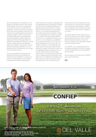 del rol empresarial en el desarrollo. En la
población peruana, quienes creen que el
Estado debe controlar el conjunto de la
economía nacional suman el 28% de la
población. Quienes se oponen a la partici-
pación del sector privado a través de con-
cesiones en la administración de servicios
colectivos llegan al 40%. Si bien el 52%
considera adecuado una pluralidad de
tipos de empresas y el 15% cree que la
mayor parte de las empresas deben ser
privadas, hay también un 29% que conside-
ra que la mayor parte de las empresas
deben ser estatales. Hay, por ello, mucha
tarea de persuasión pendiente. Y en los
próximos años, dicha tarea se va a cumplir
con el viento en contra.
Tal vez una sugerencia valiosa en este
esfuerzo de comunicación podría ser
identificar en la CONFIEP a un grupo de
control, conformado por unos cuantos
empresarios treintañeros des­­tacados,
provenientes de las regiones, agrupados tal
vez geográficamente, para testear también
con ellos las principales propuestas en la
agenda futura de la institución. Cuando
asumí el Rectorado de la Universidad del
Pacífico, con el sesgo empresarial que
tenía hasta entonces en la gestión cotidia-
na, me preguntaba con frecuencia ¿quién
es mi cliente? ¿A quiénes debo esencial-
mente servir? A los padres de familia, a los
alumnos, a los profesores, ¿cuál debería
ser mi grupo de control? Y un rector ami-
go del extranjero me iluminó un día: tus
mejores “clientes”, en el sentido de cuál
grupo sería el mejor para cotejar las pro-
puestas de cambio, reformas y ajustes, son
tus egresados jóvenes, aquellos con me-
nos de 35 años. Me fue muy útil esta
aprox­imación. En esta sala, hay suficientes
canas y sabiduría para recomendar lo que
deba hacer la CONFIEP de innovador en el
futuro, tal vez se tiene muy claro lo que
NO debe hacer. Pero nos falta, tal vez,
alimentarnos más de la experiencia viven-
cial reciente de lo que es para los peque-
ños empresarios de Arequipa, Pucallpa o
Piura, la tarea de crear empresa y el cómo
se podría facilitar, promover y multiplicar
su acción.
La primera definición de “empresa” en el
diccionario decía “acción ardua y dificulto-
sa que valerosamente se inicia”. La activi-
dad empresarial requiere, por ello, de
esfuerzo cotidiano, de capacidad competi-
tiva y de coraje visionario.
La CONFIEP, como representante de la
actividad empresarial en el Perú, es expre-
sión de ese esfuerzo, de esa capacidad y
de ese coraje.
Que los próximos 25 años de la CONFIEP
sean muy fructíferos
FOZ
 