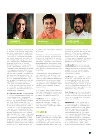 en Bagua. También pienso que más allá de
las acciones específicas –de Responsabili-
dad Social, colaborar con la salud, etcéte-
ra– los empresarios tienen que entenderse
como un todo, son una fuerza política y
una voz que debe actuar al unísono y dar
mensajes claros a lo largo y ancho del
Perú. También creo que los empresarios
tienen que verse como un ejemplo.
Si nosotros no seguimos la ley, difícil es
pedirle al gobierno que la aplique, o al
ciudadano común que también la respete,
y como grupo empresarial, debemos ser
capaces de distanciarnos de aquellos em­­­­
pre­sarios que no trabajan con esa rectitud
que queremos. El empresario como enti-
dad política, aún no es bien visto. Genera
rechazo. Debe empezar a cambiar con
una campaña como la que está haciendo
la CONFIEP de promover la ética empre-
sarial, desde una realidad que se viva
en todo el Perú, y en todas las cámaras de
comercio. Que se vea que el empresario
es una persona que respeta las leyes, que
trata bien a sus trabajadores.
Álvaro Henzler (director de Enseña Perú).
En los últimos 30 años hemos vivido crisis
económicas, políticas y sociales muy
fuertes. Dentro de ese gran bache, a partir
del 2001, nos recuperamos y hoy vivimos
una “fiesta”. En esa perspectiva, creo
que el reto principal es no perder el norte
de que recién hemos salido del bache
¿Por qué? El TLC, por ejemplo, implicó un
imaginario común, un propósito y una
fecha delimitada y, si tomamos eso como
referente, debemos crear otros espacios.
El principal diario de Finlandia y el principal
diario de Singapur informaban hace poco
que ya se empezaba a exportar escuelas,
educación de calidad, y Singapur habla­­ba
de que el precio hacía menos de la mitad
del negocio porque había que incluir bran-
ding e innovación, temas que se discuten
en la CADE, pero ese CADE no se traslada
al “día a día”.
Por otro lado, vemos indicadores como
PBI, inflación, etcétera. Seguimos con el
paradigma de hace 30 años de que esos
eran importantes. Pero esos ya no son los
indicadores. Si medimos el PBI potencial,
la calidad educativa, la innovación, situa-
ción de la primera infancia, seguimos mal.
El reenganche es convencer al empresa-
riado de tener un sentido de urgencia de
lo que falta.
El Presidente de la República y los minis-
tros sí la ven, pero, cuando entra a man-
dos medios, la iniciativa se pierde en el
camino. El nuevo paradigma del liderazgo
tiene que ser que la gente que conoce-
mos comience una vida política pública
para generar cuadros. El problema es toda
esa gerencia intermedia que tiene que
agilizar al Estado.
Ya no podemos seguir comparándonos con
Colombia, Ecuador y Chile, empecemos a
compararnos con Singapur y otros países
en materia educativa y de innovación.
Irzio Pinasco. Todas las crisis por las
que pasó el Perú en los últimos 30 años,
obligaron al empresario a mirarse a sí
mismo y a su compañía, y recién están
ahora empezando a mirarse unos a otros
como conjunto.
RONDA II
David Rivera. Es casi inevitable que el día
a día te haga pensar en tu compañía pero
tu visión de la sociedad la tienen unos
pocos. Es una élite la que encamina ese
tipo de procesos, que son de “visión”.En
otros países ha habido una confluencia de
visiones públicas y privadas y ellas han
hecho que las reformas sean mucho más
rápidas. En el Perú, parece, ese Estado
que debería acompañar el proceso tiene
presupuestos (para las universidades,
Promperú) que son para llorar. Asumiendo
que el Estado va a seguir así, ¿cómo ven
el problema en los próximos años?
Frida Delgado. Lo que ocurre es que la
reforma del Estado se hace en los prime-
ros años de gobierno, no al final, porque a
los gobiernos les gana el día a día, las
próximas elecciones. Hay proyectos de
corto plazo que cumplir….
Irzio Pinasco. Tiene que haber una red de
empresarios a nivel nacional, que apoye a
su comunidad. Lo que nos falta en este
país es gestión. ¿Por qué las cámaras de
comercio de todas las ciudades no apoyan
a las municipalidades en la elaboración de
proyectos? Eso haría que la gente vea que
el empresario está colaborando.
David Rivera. Eso es muy importante, pero
para que eso suceda hay que aprender a
escuchar. Si no hay un proceso de acerca-
miento, de incorporación, el discurso de
hoy día está quebrado.
Álvaro Henzler. Es muy positivo que el
empresariado ponga en el tapete el tema
de la inclusión, pero no es correcto, por
ejemplo, compararnos con Chile, porque
Chile tiene una mayor homogeneidad
social. En el Perú, la capacidad de escu-
charnos lleva a un valor de armonía. Así
como hay que hacer fusión en la cocina,
hay que hacer fusión entre peruanos. A mí
me gustaría ser incluido, por ejemplo, en
ciertos aspectos de la vida de los puneños.
Eso implica que tenemos que confiar y
de escucharnos unos a otros. El Perú
tiene uno de los indicadores de confianza
FRIDA DELGADO
DIRECTORA DEL GRUPO RPP
IRZIO PINASCO
EMPRESARIO de LA MACHA
ÁLVARO HENZLER
DIRECTOR DE ENSEÑA PERÚ
19
 