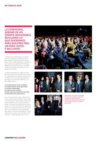 “mixturas” de nuestro país, y el aporte
que los empresarios habíamos hecho
para lograr el desarrollo de los últimos
años. Como toda celebración, teníamos
que lograr que la gente esté motivada
desde el inicio hasta el final, y para ello
se intercaló videos sectoriales y un es­
pectáculo musical.
La parte empresarial se reflejó a través
de historias que sirvieron de hilo conduc-
tor, para que de una manera amena nos
contaran cómo la empresa privada ha
apor­tado al crecimiento del Perú. Los
seis videos fueron:
La transformación de las ciudades.
La modernización de la agricultura.
La minería responsable.
La industria que compite.
El gran sector de la pequeña empresa.
Las interrelaciones del turismo.
En lo musical se hizo algo inédito. Se le
pidió a artistas vernaculares cantar valses,
a cantantes de música negra cantar mari-
nera, a bailarines de música moderna
bailar música de los danzantes de tijeras;
es decir, mostrar que todos los peruanos
somos uno, que la música nos une a to-
dos. Fue interesante ver a presidentes
gremiales y miles de empresarios, cantar
y bailar en sus sitios “Soy Muchacho Pro-
vinciano”. El final de fiesta fue con un
Empresarios, altas personalidades
y artistas de los diversos géneros
culturales se juntaron para
celebrar los 25 años de la CONFIEP
en un evento donde se resaltó la
peruanidad.
La ceremonia,
además de un
evento inolvidable,
reflejaría lo
que queríamos
para nuestro país,
un Perú justo
e inclusivo.
EN TODO EL PAÍS
CONFIEP INCLUSIÓN
 