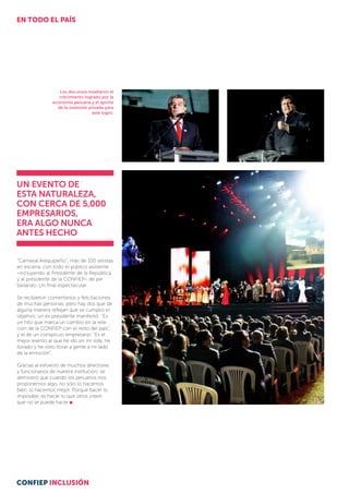 Los discursos resaltaron el
crecimiento logrado por la
economía peruana y el aporte
de la inversión privada para
este logro.
Un evento de
estA NATURALEZA,
con cerca de 5,000
empresarios,
era algo nunca
antes hecho
“Carnaval Arequipeño”, más de 100 artistas
en escena, con todo el público asistente
–incluyendo al Presidente de la República
y al presidente de la CONFIEP– de pie
bailando. Un final espectacular.
Se recibieron comentarios y felicitaciones
de muchas personas, pero hay dos que de
alguna manera reflejan que se cumplió el
objetivo; un ex presidente manifestó: “Es
un hito que marca un cambio en la rela-
ción de la CONFIEP con el resto del país”,
y el de un conspicuo empresario: “Es el
mejor evento al que he ido en mi vida, he
llorado y he visto llorar a gente a mi lado
de la emoción”.
Gracias al esfuerzo de muchos directores
y funcionarios de nuestra institución; se
de­­mostró que cuando los peruanos nos
proponemos algo, no sólo lo hacemos
bien, lo hacemos mejor. Porque hacer lo
imposible, es hacer lo que otros creen
que no se puede hacer
EN TODO EL PAÍS
CONFIEP INCLUSIÓN
 