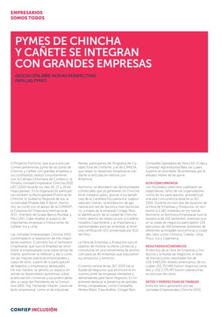 Pymes de Chincha
y Cañete se integran
con grandes EMPResas
ASOCIACIÓN ABRE NUEVAS PERSPECTIVAS
PARA LAS PYMES
Compañía Operadora de Perú LNG (Colp) y
Complejo Agroindustrial Beta, las cuales
tuvieron en promedio 36 entrevistas por el
elevado interés de las pyme.
Alta concurrencia
Los resultados obtenidos superaron las
expectativas, tanto de los organizadores
como de los participantes, al evidenciar
una alta concurrencia durante la JEC
2010. Durante los tres días de duración de
la Feria de Empresas y Productos, se reci-
bieron a 2,182 visitantes en los stands.
Asimismo, el Seminario Empresarial tuvo la
presencia de 216 asistentes; mientras que,
en la rueda de negocios participaron 219
ejecutivos de 100 empresas asistentes de
diferentes actividades económicas y ciuda-
des, tales como Chincha, Cañete, Lima,
Pisco, Ica y Cajamarca.
Resultados económicos
Al término de la Feria de Empresas y Pro-
ductos y la Rueda de Negocios, el total
de transacciones reportadas fue de
US$ 3,483,242 dólares americanos, de los
cuales US$ 707,495 fueron negocios cerra-
dos y US$ 2,775,747 fueron operaciones
en proceso de cierre.
Retos y perspectivas de trabajo
Entre los retos generados por las
Jornadas Empresariales Chincha 2010,
Renda, participante del Programa de Ca­
lidad Total de ForPyme; y el de CAMESA,
que relató su desarrollo empresarial me-
diante la articulación exitosa con
Antamina.
Asimismo, se abordaron las oportunidades
comerciales que se generarán en Chincha
en el mediano plazo, gracias a los benefi-
cios de la Carretera Pucusana-Ica, supervi-
sada por Ositran, la distribución de gas
natural por red de ductos a nivel domicilia-
rio, a través de la empresa Congas Perú,
la identificación de la ciudad de Chincha
como destino de negocios por la Cadena
Hotelera Casa Andina, y la importancia y
oportunidades para las empresas al tener
una certificación ISO, presentada por SGS
del Perú.
La Feria de Empresas y Productos tuvo el
objetivo de mostrar la oferta comercial y
constituirse en una herramienta de promo-
ción para las 40 empresas que expusieron
sus productos y servicios.
El evento central de las JEC 2010 fue la
Rueda de Negocios, que promovió el en-
cuentro entre las empresas ofertantes y
demandantes para hacer negocios. Es im-
portante destacar la presencia de grandes
firmas compradoras, como Compañía
Minera Milpo, Casa Andina, Congas Perú,
El Proyecto ForPyme, que busca articular
comercialmente las pyme de las zonas de
Chincha y Cañete con grandes empresas y
sus contratistas, realizó conjuntamente
con la Cámara Chinchana de Comercio, la
Primera Jornada Empresarial Chincha 2010
(JEC 2010) durante los días 26, 27 y 28 de
mayo pasado. En la organización participa-
ron también la Municipalidad Provincial de
Chincha, el Gobierno Regional de Ica, la
Universidad Privada Ada A. Byron. Asimis-
mo, se contó con el apoyo de la CONFIEP,
la Corporación Financiera Internacional
(IFC), miembro de Grupo Banco Mundial, y
Perú LNG. Cabe resaltar el auspicio de
importantes empresas e instituciones de
Cañete, Ica y Lima.
Las Jornadas Empresariales Chincha 2010
contemplaron la realización de tres impor-
tantes eventos. El primero fue el Seminario
Empresarial, que tuvo la finalidad de sensi-
bilizar al empresariado local sobre temas de
interés, promover la reflexión y dar a cono-
cer las mejores prácticas empresariales y
casos de éxito, a partir de la participación
de expertos y empresarios destacados.
De esa manera, se generó un espacio en
donde se desarrollaron ponencias sobre:
la articulación comercial y sus potencialida-
des, a cargo del Presidente de la Consul-
tora SASE, Ing. Fernando Villarán; casos de
éxito empresarial, como el de Industrias
EMPRESARIOS
SOMOS TODOS
CONFIEP INCLUSIÓN
 