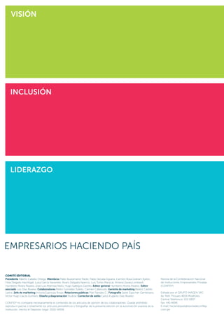 Revista de la Confederación Nacional
de Instituciones Empresariales Privadas
(CONFIEP)
Editada por el GRUPO IMAGEN SAC:
Av. Petit Thouars 4659 Miraflores
Central Telefónica: 222-0837
Fax. 441-4696
E-mail: haciendopaís@revistadeconfiep.
com.pe
LIDERAZGO
INCLUSIÓN
VISIóN
COMITÉ EDITORIAL
Presidente Alberto Cabello Ortega; Miembros Pablo Bustamante Pardo, Pablo Secada Elguera, Carmen Rosa Graham Ayllón,
Frida Delgado Nachtigall, Luisa García Navarrete, Álvaro Delgado Aparicio, Luis Torres Mariscal, Ximena Zavala Lombardi,
Humberto Rivera Álvarez, José Luis Altamiza Nieto, Hugo Gallegos Castillo; Editor general Humberto Rivera Álvarez; Editor
asociado Luis Díaz Álvarez; Colaboradores Pedro González Toledo, Carmen Cabezudo, Gerente de marketing Beatriz Castillo
Lastra; Jefe de marketing Victoria Espinoza Rosas; Relaciones públicas Pilar Paredes C.; Fotografía Javier Espichán Gambirazio,
Victor Hugo Llacza Gomero; Diseño y diagramación Studioa; Corrector de estilo Carlos Eugenio Díaz Álvarez.
CONFIEP no comparte necesariamente el contenido de los artículos de opinión de los colaboradores. Queda prohibido
reproducir parcial o totalmente los artículos periodísticos o fotografías de la presente edición sin la autorización expresa de la
institución. Hecho el Depósito Legal: 2010-14006
 