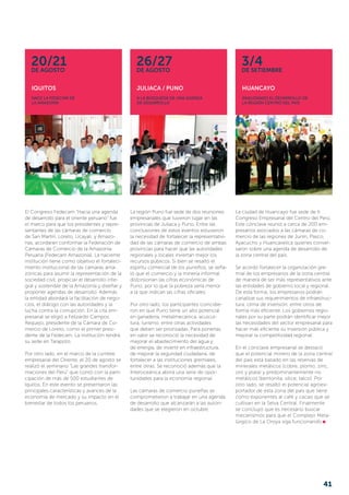 IQUITOS
Nace la Fedecam de
la Amazonía
JULIACA / PUNO
A la búsqueda de una agenda
de desarrollo
HUANCAYO
Analizando el desarrollo de
la región centro del país
20/21de agosto
26/27de agosto
3/4de SETIEMBRE
La ciudad de Huancayo fue sede de II
Congreso Empresarial del Centro del Perú.
Este cónclave reunió a cerca de 200 em-
presarios asociados a las cámaras de co-
mercio de las regiones de Junín, Pasco,
Ayacucho y Huancavelica quienes conver-
saron sobre una agenda de desarrollo de
la zona central del país.
Se acordó fortalecer la organización gre-
mial de los empresarios de la zona central
de manera de ser más representativos ante
las entidades de gobierno local y regional.
De esta forma, los empresarios podrán
canalizar sus requerimientos de infraestruc-
tura, clima de inversión, entre otros de
forma más eficiente. Los gobiernos regio-
nales por su parte podrán identificar mejor
las necesidades del sector empresarial para
hacer más eficiente su inversión pública y
mejorar la competitividad regional.
En el cónclave empresarial se destacó
que el potencial minero de la zona central
del país está basado en las reservas de
minerales metálicos (cobre, plomo, zinc,
oro y plata) y predominantemente no
metálicos (bentonita, sílice, talco). Por
otro lado, se resaltó el potencial agroex-
portador de esta zona del país que tiene
como exponentes al café y cacao que se
cultivan en la Selva Central. Finalmente
se concluyó que es necesario buscar
mecanismos para que el Complejo Meta-
lúrgico de La Oroya siga funcionando
La región Puno fue sede de dos reuniones
empresariales que tuvieron lugar en las
provincias de Juliaca y Puno. Entre las
conclusiones de estos eventos estuvieron
la necesidad de fortalecer la representativi-
dad de las cámaras de comercio de ambas
provincias para hacer que las autoridades
regionales y locales inviertan mejor los
recursos públicos. Si bien se resaltó el
espíritu comercial de los puneños, se seña-
ló que el comercio y la minería informal
distorsionan las cifras económicas de
Puno, por lo que la pobreza sería menor
a la que indican las cifras oficiales.
Por otro lado, los participantes coincidie-
ron en que Puno tiene un alto potencial
en ganadería, metalmecánica, acuicul-
tura, turismo, entre otras actividades
que deben ser priorizadas. Para ponerlas
en valor se reconoció la necesidad de
mejorar el abastecimiento del agua y
de energía, de invertir en infraestructura,
de mejorar la se­guridad ciudadana, de
fortalecer a las instituciones gremiales,
entre otras. Se reconoció además que la
Interoceánica abrirá una serie de opor-
tunidades para la economía regional.
Las cámaras de comercio puneñas se
comprometieron a trabajar en una agenda
de desarrollo que alcanzarán a las autori-
dades que se elegieron en octubre.
El Congreso Fedecam “Hacia una agenda
de desarrollo para el oriente peruano” fue
el marco para que los presidentes y repre-
sentantes de las cámaras de comercio
de San Martín, Loreto, Ucayali, y Amazo-
nas, acordaran conformar la Federación de
Cá­maras de Comercio de la Amazonía
Peruana (Fedecam Amazonía). La naciente
institución tiene como objetivo el fortaleci-
miento institucional de las cámaras ama-
zónicas para asumir la representación de la
sociedad civil; propiciar el desarrollo inte-
gral y sostenible de la Amazonía y diseñar y
proponer agendas de desarrollo. Además
la entidad abordará la facilitación de nego-
cios, el diálogo con las autoridades y la
lucha contra la corrupción. En la cita em-
presarial se eligió a Felizardo Campos
Requejo, presidente de la Cámara de Co-
mercio de Loreto, como el primer presi-
dente de la Fedecam. La institución tendrá
su sede en Tarapoto.
Por otro lado, en el marco de la cumbre
empresarial del Oriente, el 20 de agosto se
realizó el seminario “Las grandes transfor-
maciones del Perú” que contó con la parti-
cipación de más de 500 estudiantes de
Iquitos. En este evento se presentaron las
principales características y avances de la
economía de mercado y su impacto en el
bienestar de todos los peruanos.
41
 