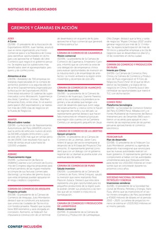 ADEX
A Corea
(31/08).- El presidente de la Asociación de
Exportadores (ADEX), Juan Varilias, anunció
que se viene organizando una misión
comercial para ir a la República de Corea
para identificar oportunidades en dicho
país y así aprovechar el Tratado de Libre
Comercio que negoció el gobierno perua-
no. Se espera que los subsectores más
beneficiados sean el agroexportador, pes-
quero y de confecciones.
Alimentos al alza
(24/09).- Alrededor de 700 empresas ex-
tranjeras especializadas en la compra de
alimentos asistieron a la segunda edición
de la feria Expoalimentaria organizada por
la Asociación de Exportadores (ADEX).
Entre éstas estuvieron 11 cadenas de super-
mercados como Woolworth, Supermerca-
dos Ketal, Carrefour, Unimarc, Wal-Mart,
Almacenes Éxito, entre otras. En el evento
participaron 262 exportadores y se realiza-
ron más de 1,500 citas de negocios en
la Rueda de Negocios.
ARAPER
Récord sobre ruedas
(18/08).- La Asociación de Representantes
Automotrices del Perú (ARAPER) informó
que la venta de vehículos nuevos alcanzó
las 64,948 unidades entre enero y julio
de este año (53% más que en similar perío-
do del 2009). Este resultado hizo que la
meta de ventas anual suba hasta las
110,000 unidades.
ASBANC
Financiamiento mype
(15/09).- La Asociación de Bancos
(ASBANC) planteó a la Comisión de Econo-
mía del Congreso algunas propuestas para
el financiamiento de las mypes mediante
la compra de sus facturas comerciales
(factoring). La iniciativa del gremio busca
que estas empresas puedan apoyarse en
el riesgo crediticio corporativo.
CÁMARA DE COMERCIO DE AREQUIPA
Proyecto privado
(05/08).- El presidente de la Cámara de
Comercio de Arequipa, Julio Morriberón,
destacó que se construirá una autopista
que unirá a las ciudades de Tacna a Ica
con fondos privados. Resaltó que la pista
tiene 800 kilómetros y será otorgada en
concesión. Asimismo, la Fedecam Sur
impulsará la construcción de un ter­minal
de desembarco en el puerto de Ilo para
aprovechar el flujo comercial que generará
la Interoceánica Sur.
CÁMARA DE COMERCIO DE CAJAMARCA
Misión comercial
(02/09).- La presidenta de la Cámara de
Comercio de Cajamarca, Emperatriz Cam-
pos, informó que se concretó la visita de
una delegación de empresarios chinos
para evaluar oportunidades de inversión en
la industria textil y de ensamblaje de arte-
factos. La misión arribará a la región entre
noviembre y diciembre de este año.
CÁMARA DE COMERCIO DE HUANCAYO
Visión de desarrollo
(16/08).- La presidenta de la Cámara de
Comercio de Huancayo, Gianina Traverso,
pidió a los candidatos a la presidencia re-
gional y a las alcaldías que tengan una
visión de desarrollo para que Junín salga
del estancamiento y crezca como lo hacen
las regiones del norte y sur del país. La
representante gremial destacó que hacen
falta inversiones en infraestructura pues
esta región sólo cuenta con la Carretera
Central y un aeropuerto pequeño en Jauja.
CÁMARA DE COMERCIO DE LA LIBERTAD
Apoyan proyecto
(06/09).- El presidente de la Cámara de
Comercio de La Libertad, Javier Caro,
reiteró el apoyo del sector empresarial al
desarrollo de la III Etapa del Proyecto Cha-
vimochic. El representante gremial consi-
deró que con un diálogo con el gobierno
regional de La Libertad se podría evitar una
eventual alza de tarifas.
CÁMARA DE COMERCIO DE PUNO
Saluda inversión
(06/09).- La presidenta de la Cámara de
Comercio de Puno, Vilma Enríquez, saludó
la inversión que viene realizando Real
Plaza en Juliaca. Destacó que esta obra
repre­sen­­­­­ta una gran oportunidad para los
peque­ños productores de la región pues
le po­­­drán vender sus productos a las tien­­
das que allí se instalen e inducirá a la
formalización.
CÁMARA DE COMERCIO Y PRODUCCIÓN
DE LAMBAYEQUE
Misión comercial
(02/09).- El presidente de la Cámara de
Comercio y Producción de Lambayeque,
Otto Zoeger, destacó que la feria y rueda
de negocios “Mypes Chiclayo 2010” podría
generar negocios por más de S/. 2 millo-
nes. Se espera la participación de más de
50 micro y pequeñas empresas a la cita de
negocios que se desarrollará los días 12 y
13 de noviembre en dicha ciudad.
CÁMARA DE COMERCIO Y PRODUCCIÓN
DE PIURA
Interés por China
(14/09).- La Cámara de Comercio Perú
China y la Cámara de Comercio y Produc-
ción de Piura organizaron el “II Foro de
Negocios Piura China” en el que se difun-
dieron las facilidades y la lógica de los
negocios en China. El evento buscó des-
centralizar las oportunidades que traerá el
TLC con dicha nación.
COMEX PERÚ
Plataforma tecnológica
(16/09).- La Sociedad de Comercio Exterior
del Perú (COMEX Perú), Alibaba.com y el
Fondo Multilateral de Inversiones del Banco
Interamericano de Desarrollo (BID) suscri-
bieron un acuerdo para apoyar el creci-
miento de las exportaciones de las pymes
peruanas aprovechando el comercio
electrónico.
FEDECAM SUR
Plan de desarrollo
(22/08).- El presidente de la Fedecam Sur,
Julio Morriberón, presentó su agenda de
desarrollo macroregional que servirá para
que las nuevas autoridades realicen un
buen gobierno. El representante gremial se
comprometió a hablar con las autoridades
universitarias para que Arequipa esté lista
para recibir los US$5,000 millones en inver-
siones que se concretarán durante los
próximos cinco años.
SOCIEDAD NACIONAL DE MINERÍA,
PETRÓLEO Y ENERGÍA
Inversiones venideras
(11/08).- El presidente de la Sociedad Na-
cional de Minería, Petróleo y Energía, Hans
Flury, afirmó que las inversiones en el sec-
tor minero energético de Perú ascenderán
a 47,600 millones de dólares en el período
2010 – 2020. La cartera de proyectos mi-
neros se estima en US$35,900 millones en
el mismo período.
Gremios y cámaras en acción
NOTICIAS DE LOS ASOCIADOS
CONFIEP INCLUSIÓN
 