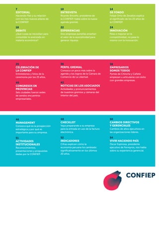 54
VIVIR HACIENDO PAÍS
Óscar Espinosa, presidente
ejecutivo de Ferreyros, nos habla
sobre su experiencia gerencial.
38
Empresarios
somos todos
Pymes de Chincha y Cañete
empiezan a articularse con éxito
con grandes empresas.
50
cambios directivos
y gerenciales
Cambios de altos ejecutivos en
las organizaciones líderes.
14
DE FONDO
Felipe Ortiz de Zevallos explica
el significado de los 25 años de
la CONFIEP.
52
INDICADORES
Cifras explican cómo la
economía peruana ha cambiado
significativamente en los últimos
20 años.
42
Noticias de los asociados
Actividades y pronunciamientos
de nuestros gremios y cámaras del
interior del país.
36
perfil gremial
Conozca un poco más sobre la
agenda y los logros de la Cámara de
Comercio de La Libertad.
48
CHECKLIST
Vaya preparando a su empresa
para la entrada en uso de la factura
electrónica.
24
INNOVACIÓN
Pese a mejorar en la
competitividad, no pasa lo
mismo con la innovación.
22
EXPERIENCIAS
Dos empresas puneñas enseñan
el valor de la asociatividad para
generar riqueza.
10
ENTREVISTA
Ricardo Briceño, presidente de
la CONFIEP, habla sobre la nueva
agenda gremial.
51
Actividades
institucionales
Reconocimientos,
presentaciones y propuestas
dadas por la CONFIEP.
40
CONGRESOS EN
PROVINCIAS
Seis ciudades fueron sedes
de sendos encuentros
empresariales.
29
Celebración de
la CONFIEP
Entretelones y fotos de la
ceremonia por los 25 años.
46
MANAGEMENT
Conozca qué es la prospección
estratégica y por qué es
importante para su empresa.
18
DEBATE
¿Qué cosas se necesitan para
consolidar lo avanzado en
materia económica?
7
EDITORIAL
Haciendo País y su relación
con los tres nuevos pilares de
la CONFIEP.
 