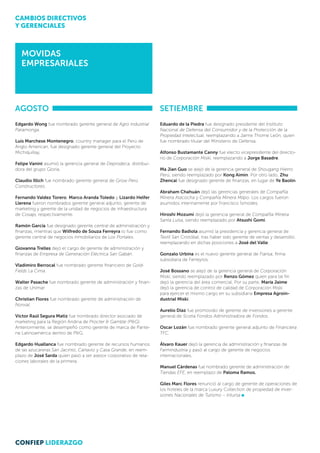 MOVIDAS
EMPRESARIALES
AGOSTO
Edgardo Wong fue nombrado gerente general de Agro Industrial
Paramonga.
Luis Marchese Montenegro, country manager para el Perú de
Anglo American, fue designado gerente general del Proyecto
Michiquillay,
Felipe Vanini asumió la gerencia general de Deprodeca, distribui-
dora del grupo Gloria.
 
Claudio Illich fue nombrado gerente general de Grow Perú
Constructores.
Fernando Valdez Torero, Marco Aranda Toledo y Lizardo Helfer
Llerena fueron nombrados gerente general adjunto, gerente de
marketing y gerente de la unidad de negocios de infraestructura
de Cosapi, respectivamente.
Ramón García fue designado gerente central de administración y
finanzas, mientras que Wilfredo de Souza Ferreyra lo fue como
gerente central de negocios inmobiliarios de Los Portales.
Giovanna Trelles dejó el cargo de gerente de administración y
finanzas de Empresa de Generación Eléctrica San Gabán.
Vladimiro Berrocal fue nombrado gerente financiero de Gold-
Fields La Cima.
Walter Pasache fue nombrado gerente de administración y finan-
zas de Unimar.
Christian Flores fue nombrado gerente de administración de
Norvial.
Víctor Raúl Segura Matiz fue nombrado director asociado de
marketing para la Región Andina de Procter & Gamble (P&G).
Anteriormente, se desempeñó como gerente de marca de Pante-
ne Latinoamérica dentro de P&G.
Edgardo Huallanca fue nombrado gerente de recursos humanos
de las azucareras San Jacinto, Cartavio y Casa Grande, en reem-
plazo de José Sarda quien pasó a ser asesor corporativo de rela-
ciones laborales de la primera.
setiembre
Eduardo de la Piedra fue designado presidente del Instituto
Nacional de Defensa del Consumidor y de la Protección de la
Propiedad Intelectual, reemplazando a Jaime Thorne León, quien
fue nombrado titular del Ministerio de Defensa.
Alfonso Bustamante Canny fue electo vicepresidente del directo-
rio de Corporación Miski, reemplazando a Jorge Basadre.
Ma Jian Guo se alejó de la gerencia general de Shougang Hierro
Perú, siendo reemplazado por Kong Aimin. Por otro lado, Zhu
Zhencai fue designado gerente de finanzas, en lugar de Ye Baolin.
Abraham Chahuán dejó las gerencias generales de Compañía
Minera Atacocha y Compañía Minera Milpo. Los cargos fueron
asumidos interinamente por Francisco Ísmodes. 
Hiroshi Mozumi dejó la gerencia general de Compañía Minera
Santa Luisa, siendo reemplazado por Atsushi Gomi.
Fernando Badiola asumió la presidencia y gerencia general de
Textil San Cristóbal, tras haber sido gerente de ventas y desarrollo;
reemplazando en dichas posiciones a José del Valle.
Gonzalo Urbina es el nuevo gerente general de Fiansa, firma
subsidiaria de Ferreyros.
José Bossano se alejó de la gerencia general de Corporación
Miski, siendo reemplazado por Renzo Gómez quien para tal fin
dejó la gerencia del área comercial. Por su parte, María Jaime
dejó la gerencia de control de calidad de Corporación Miski
para ejercer el mismo cargo en su subsidiaria Empresa Agroin-
dustrial Miski.
Aurelio Díaz fue promovido de gerente de inversiones a gerente
general de Scotia Fondos Administradora de Fondos.
Oscar Lozán fue nombrado gerente general adjunto de Financiera
TFC.
Álvaro Kauer dejó la gerencia de administración y finanzas de
Farmindustria y pasó al cargo de gerente de negocios
internacionales.
Manuel Cárdenas fue nombrado gerente de administración de
Tiendas EFE, en reemplazo de Paloma Ramos.
Giles Marc Flores renunció al cargo de gerente de operaciones de
los hoteles de la marca Luxury Collection de propiedad de Inver-
siones Nacionales de Turismo – Intursa
CAMBIOS DIRECTIVOS
Y GERENCIALES
CONFIEP LIDERAZGO
 