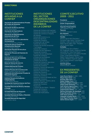 Instituciones
Afiliadas a la
CONFIEP
Asociación de Administradoras Privadas
de Fondos de Pensiones
Pedro Flecha Zalba
Asociación de Bancos del Perú
Oscar Rivera Rivera
Asociación de Exportadores
Juan Varilias Velásquez
Asociación de Representantes
Automotrices del Perú
Rafael Chang Miyasaki
Asociación Nacional de Laboratorios
Farmacéuticos
Carlos Cornejo De La Piedra
Asociación para el Fomento de
Infraestructura Nacional
Gonzalo Prialé Cevallos
Asociación Peruana de Avicultura
Pedro Mitma Olivos
Asociación Peruana de Empresas de
Seguros
Alfredo Jochamowitz Stafford
Asociación Peruana de Entidades
Prestadoras de Salud
Marcelo Escobar García
Bolsa de Valores de Lima S.A.
Roberto Hoyle Mc Callum
Cámara Nacional de Turismo
Carlos Canales Anchorena
Cámara Peruana de la Construcción
Walter Gerardo Piazza de la Jara
Federación de Instituciones Privadas de
Educación Superior
Luis Bustamante Belaunde
Instituto Peruano de Auditores
Independientes
Jorge Medina Méndez
Sociedad de Comercio Exterior del Perú
Alfonso García Miró Peschiera
Sociedad Nacional de Minería, Petróleo
y Energía
Hans Flury Royle
Sociedad Nacional de Pesquería
Humberto Speziani Cuevas
Sociedad Nacional de Radio y Televisión
Eric Jurgensen Flores
Sociedad Nacional de Seguridad
Luis Fischer Llanos
Instituciones
del Sector.
Organizaciones
descentralizadas
Miembros
de la CONFIEP
Cámara de Comercio de Huancayo
Cámara de Comercio de La Libertad
Cámara de Comercio e Industria
de Arequipa
Cámara de Comercio y La
Producción de Puno
Cámara de Comercio
y Producción de Tumbes
Cámara de Comercio
y Producción de Alto Amazonas
- Yurimaguas
Cámara de Comercio
y Producción de Cajamarca
Cámara de Comercio
y Producción de Lambayeque
Cámara de Comercio
y Producción de Mollendo
Cámara de Comercio
y Producción de Piura
Cámara de Comercio, Agricultura
e Industria de Amazonas
Cámara de Comercio,
Industria y Turismo de Ayacucho
Cámara de Comercio,
Industria y Turismo de Ica
Cámara de Comercio,
Industria y Turismo de Loreto
Cámara de Comercio,
Industria y Turismo de Madre de Dios
Cámara de Comercio,
Industria, Servicios, Turismo y de la
Producción del Cusco
Cámara de Comercio,
Producción
y Turismo de San Martín - Tarapoto
Cámara de Comercio,
Producción, Industria y
Turismo de Huancavelica
Comité Ejecutivo
2009 - 2011
Presidente
Ricardo Briceño Villena
Primer Vicepresidente
Raimundo Morales Dasso
Segundo VIcepresidente
Lelio Balarezo Young
Tesorero
Humberto Speziani Cuevas
Pro-tesorero
Pedro Mitma Olivos
Vocales
Alfonso García Miró Peschiera /
Fernando Puga Castro / Gonzalo Prialé
Zevallos / José Luis Silva Martinot /
Pedro Flecha Zalba / Past - President
Jaime Cáceres Sayán
Invitados:
Carlos Cornejo De La Piedra /
Eric Jurgensen Flores / Guillermo Garrido
Lecca del Rio / Hans Flury Royle /
Luis Fischer Llanos / Luis Lastenio Morales
Costa / Jorge Medina Méndez /
Rafael Chang Miyasaki / Renzo Calda
Giurato / Roberto Hoyle Mc Callum /
José Chueca Romero / José Miguel
Morales Dasso
Gerente general
Ximena Zavala Lombardi
Ex presidentes
de la CONFIEP
Julio Piccini Martin (†) 1984 - 1985
Miguel Vega Alvear 1986
Ricardo Vega Llona 1987
Rafael Villegas Cerro 1988
Reynaldo Gubbins Granger (†) 1989
Jorge Camet Dickmann 1990 - 1991
Juan Antonio Aguirre Roca (†) 1992 - 1993
Arturo Woodman Pollitt 1994 - 1995
Jorge Picasso Salinas 1996 - 1997
Manuel Sotomayor de Azambuja 1998
Roque Benavides Ganoza 1999 - 2000
Julio Favre Carranza 2001 - 2002
Leopoldo Scheelje Martin 2003 - 2004
José Miguel Morales Dasso 2005 - 2006
Jaime Cáceres Sayán 2007 - 2008
DIRECTORIO
CONFIEP
 