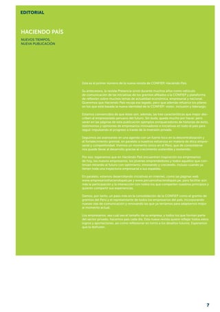 Haciendo país
NUEVOS TIEMPOS,
NUEVA PUBLICACIÓN
Este es el primer número de la nueva revista de CONFIEP, Haciendo País.
Su antecesora, la revista Presencia sirvió durante muchos años como vehículo
de comunicación de las iniciativas de los gremios afiliados a la CONFIEP y plataforma
de reflexión sobre muchos temas de actualidad económica, empresarial y nacional.
Queremos que Haciendo País recoja ese legado, pero que además refuerce los pilares
en los que está basada la nueva identidad de la CONFIEP: visión, inclusión y liderazgo.
Estamos convencidos de que éstas son, además, las tres características que mejor des-
criben al empresariado peruano del futuro. Sin duda, queda mucho por hacer, pero
verán en las páginas de esta publicación ejemplos enriquecedores de historias de éxito,
testimonios y opiniones de empresarios innovadores e iniciativas en todo el país para
seguir impulsando el progreso a través de la inversión privada.
Seguimos así avanzando en una agenda con un fuerte foco en la descentralización y
el fortalecimiento gremial, en paralelo a nuestros esfuerzos en materia de ética empre-
sarial y competitividad. Vivimos un momento único en el Perú, que de consolidarse
nos puede llevar al desarrollo gracias al crecimiento sostenible y sostenido.
Por eso, esperamos que en Haciendo País encuentren inspiración los empresarios
de hoy, los nuevos empresarios, los jóvenes emprendedores y todos aquellos que con-
tinúan mirando al futuro con optimismo, innovando y creciendo, incluso cuando ya
tienen toda una trayectoria empresarial a sus espaldas.
En paralelo, estamos desarrollando iniciativas en internet, como las páginas web
www.empresarioshaciendopais.pe y www.peruanoshaciendopais.pe, para facilitar aún
más la participación y la interacción con todos los que comparten nuestros principios y
quieren compartir sus experiencias.
Damos, por tanto, un paso más en la consolidación de la CONFIEP como el gremio de
gremios del Perú y el representante de todos los empresarios del país, incorporando
nuevas vías de comunicación y renovando las que ya teníamos para adaptarnos mejor
al momento actual.
Los empresarios, sea cual sea el tamaño de su empresa, y todos los que forman parte
del sector privado, hacemos país cada día. Esta nueva revista quiere reflejar todos estos
logros y aportaciones, así como reflexionar en torno a los desafíos futuros. Esperamos
que la disfruten.
EDITORIAL
7
 