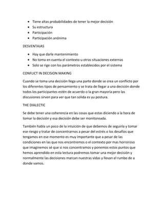 Tiene altas probabilidades de tener la mejor decisión
      Su estructura
      Participación
      Participación anónima

DESVENTAJAS

      Hay que darle mantenimiento
      No toma en cuenta el contexto u otras situaciones externas
      Solo se rige con los parámetros establecidos por el sistema

CONFLICT IN DECISION MAKING

Cuando se toma una decisión llega una parte donde se crea un conflicto por
los diferentes tipos de pensamiento y se trata de llegar a una decisión donde
todos los participantes estén de acuerdo o la gran mayoría pero las
discusiones sirven para ver que tan solida es yu postura.

THE DIALECTIC

Se debe tener una coherencia en las cosas que estas diciendo a la hora de
tomar la decisión y esa decisión debe ser monitoreada.

También habla un poco de la intuición de que debemos de seguirla y tomar
ese riesgo y tratar de concentrarnos a pesar del estrés o los desafíos que
tengamos en ese momento es muy importante que a pesar de las
condiciones en las que nos encontremos o el contexto por mas horroroso
que imaginemos sé que si nos concentramos y ponemos estos puntos que
hemos aprendido en esta lectura podremos tomar una mejor decisión y
normalmente las decisiones marcan nuestras vidas y llevan el rumbo de a
donde vamos.
 