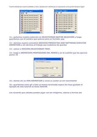 Tutorial realizado por luzazul1 prohibida su venta, reproducción o distribución sin autorización curso psp foro fantasias miguel
11.- quitamos nuestra selección en SELECCIONAR/QUITAR SELECCIÓN y luego
guardamos con el nombre que quieran pero en formato .psp
12.- abrimos nuestro animation ARCHIVO/PRODUCTOS JASC SOFTWARE/EJECUTAR
ANIMATION y ahí abrimos el trabajo que acabamos de guardar
13.- vamos a EDICION/SELECCIONAR TODO
14.- luego a ANIMACION/PROPIEDADES DEL MARCO y en el cuadrito que les aparece
ponen 15
15.- damos clic en VER/ANIMACION y veran su avatar ya con movimiento
16.- guardamos como gif y listo ya hemos terminado espero les haya gustado el
ejemplo de este tutorial se llama AVATAR
Les recuerdo que ustedes pueden jugar con las imágenes, colores y formas oks
 