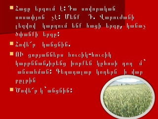 Հացը  երգում  է: Դա  սովորական  սոսափյոն  չէ:  Մենք  Դ.  Վարուժանի  լեզվով  կարդում  ենք  հացի  երգը,  կանաչ  ծփանքի  երգը: Հովե՜ր  կանցնին. ՈՒ  ցորյաններս  հուշիկ-հուշիկ  կարթննան,իրենց  խորքեն  կըհոսի  դող  մ`  անսահման:  Գեղադալար  կողերն  ի  վար  բըլրին  Ծովե՜ր կ`անցնին:   
