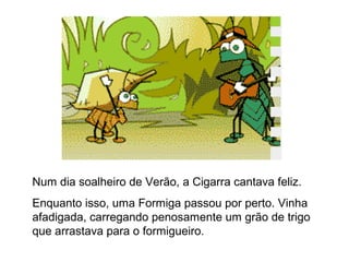 Num dia soalheiro de Verão, a Cigarra cantava feliz.
Enquanto isso, uma Formiga passou por perto. Vinha
afadigada, carregando penosamente um grão de trigo
que arrastava para o formigueiro.
 