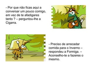- Por que não ficas aqui a
conversar um pouco comigo,
em vez de te afadigares
tanto ? – perguntou-lhe a
Cigarra.
- Preciso de arrecadar
comida para o Inverno –
respondeu a Formiga. –
Aconselho-te a fazeres o
mesmo.
 