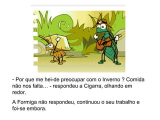 - Por que me hei-de preocupar com o Inverno ? Comida
não nos falta… - respondeu a Cigarra, olhando em
redor.
A Formiga não respondeu, continuou o seu trabalho e
foi-se embora.
 