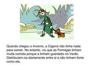 Quando chegou o Inverno, a Cigarra não tinha nada
para comer. No entanto, viu que as Formigas tinham
muita comida porque a tinham guardado no Verão.
Distribuíam-na diariamente entre si e não tinham fome
como ela.
 