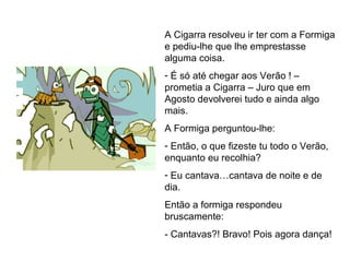 A Cigarra resolveu ir ter com a Formiga
e pediu-lhe que lhe emprestasse
alguma coisa.
- É só até chegar aos Verão ! –
prometia a Cigarra – Juro que em
Agosto devolverei tudo e ainda algo
mais.
A Formiga perguntou-lhe:
- Então, o que fizeste tu todo o Verão,
enquanto eu recolhia?
- Eu cantava…cantava de noite e de
dia.
Então a formiga respondeu
bruscamente:
- Cantavas?! Bravo! Pois agora dança!
 