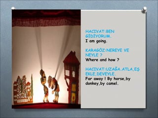 HACIVAT:BEN 
GİDİYORUM. 
I am going. 
KARAGÖZ:NEREYE VE 
NEYLE ? 
Where and how ? 
HACIVAT:UZAĞA.ATLA,EŞ 
EKLE,DEVEYLE. 
Far away ! By horse,by 
donkey,by camel. 
 