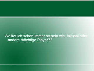 Wolltet ich schon immer so sein wie Jakushi oder andere mächtige Player?? 