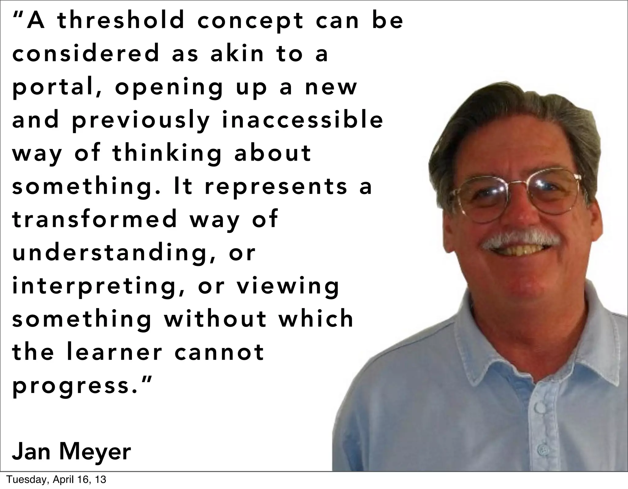 “ A t hres h o l d c o n c e p t c a n b e
 c o nsi dere d as a k i n t o a
 p ort al , o p e n i ng u p a n e w
 a n d previ ous l y i n a c c e s s i b l e
 way of t h i nk i ng a b o u t
 some t hi ng . I t re p re s e n t s a
 t r a n sfor med wa y o f
 u n de rst an d i n g , o r
 in ter pret i ng , o r v i e w i n g
 some t hi ng wi t h o u t w h i c h
 t h e le ar n e r ca n n o t
 p ro gres s .”

 Jan Meyer                                     #ACRL2013 #hack

Tuesday, April 16, 13
 