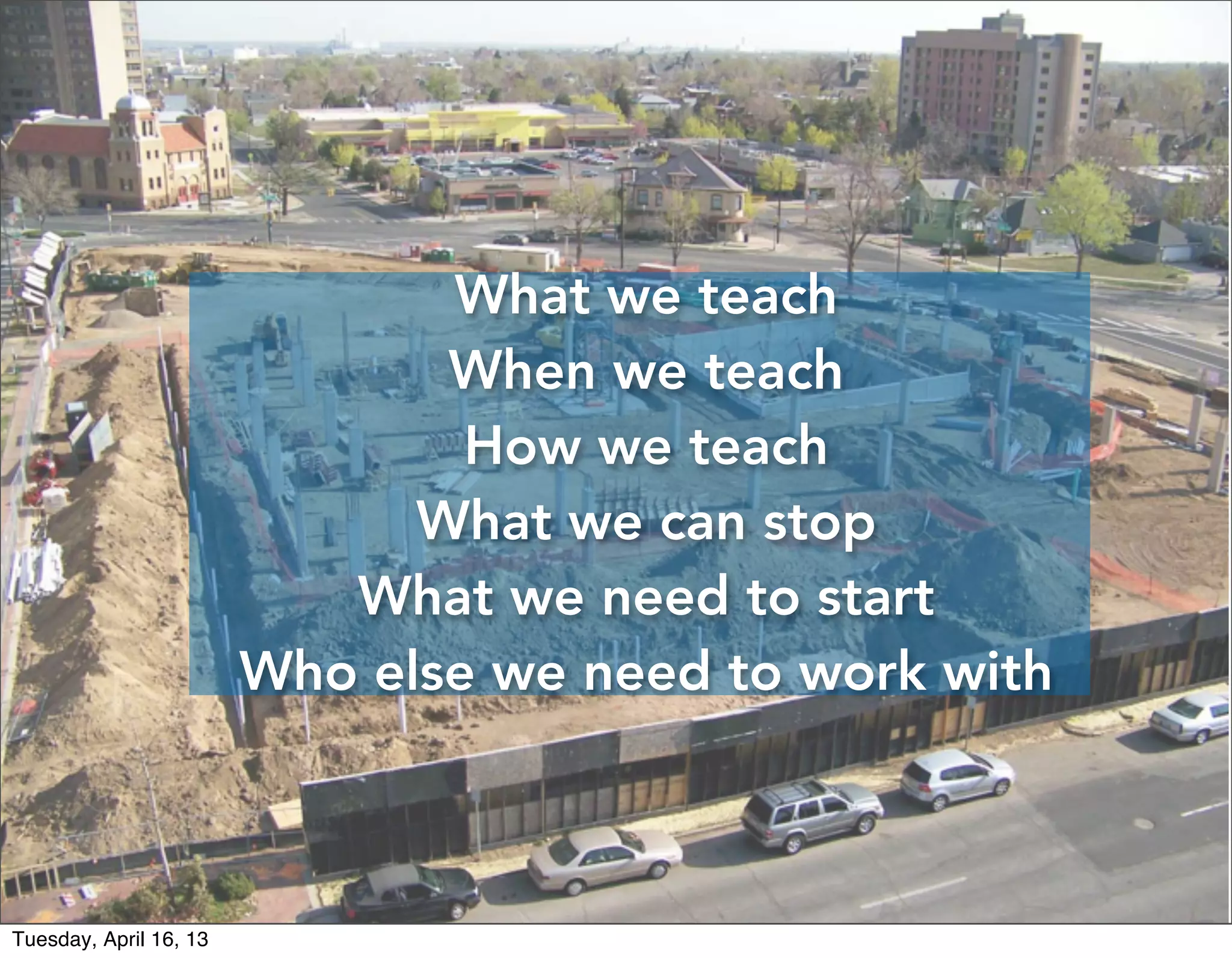 What we teach
                               When we teach
                                How we teach
                              What we can stop
                           What we need to start
                        Who else we need to work with



Tuesday, April 16, 13
 