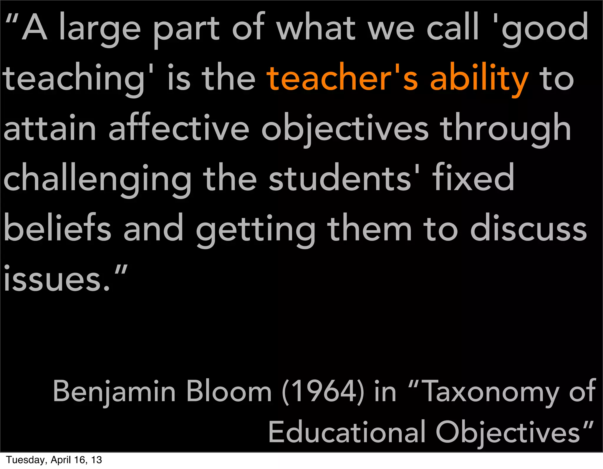 “A large part of what we call 'good
teaching' is the teacher's ability to
attain affective objectives through
challenging the students' fixed
beliefs and getting them to discuss
issues.”


         Benjamin Bloom (1964) in “Taxonomy of
                       Educational Objectives”
Tuesday, April 16, 13
 