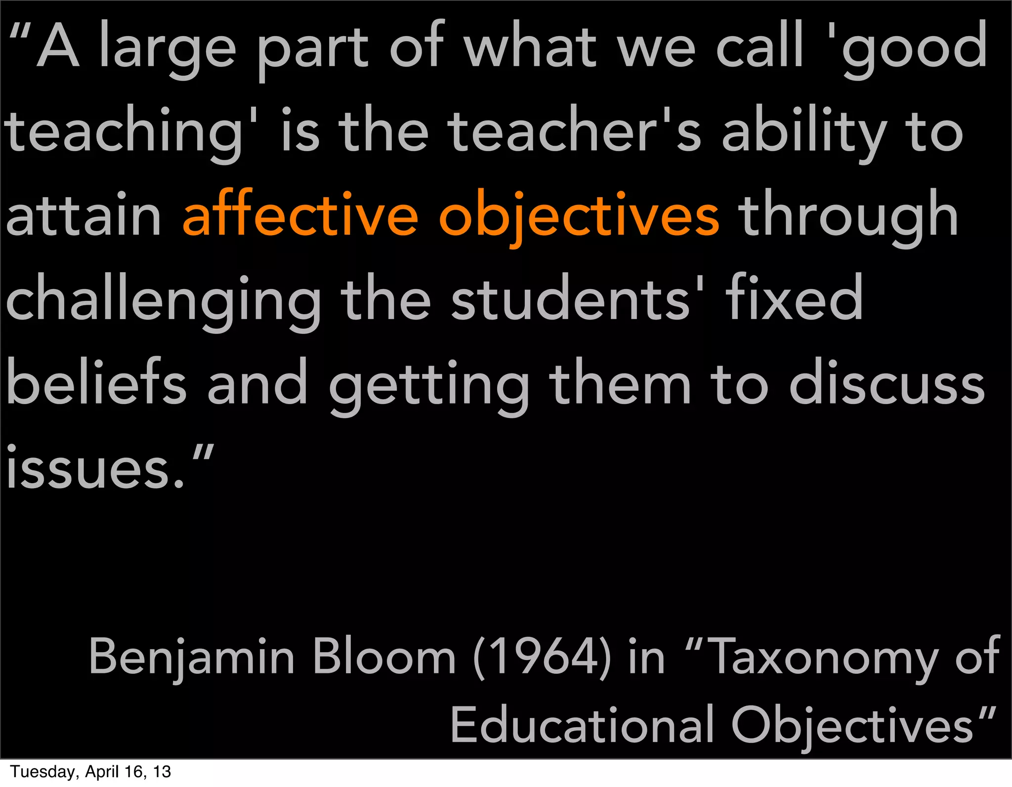 “A large part of what we call 'good
teaching' is the teacher's ability to
attain affective objectives through
challenging the students' fixed
beliefs and getting them to discuss
issues.”


         Benjamin Bloom (1964) in “Taxonomy of
                       Educational Objectives”
Tuesday, April 16, 13
 
