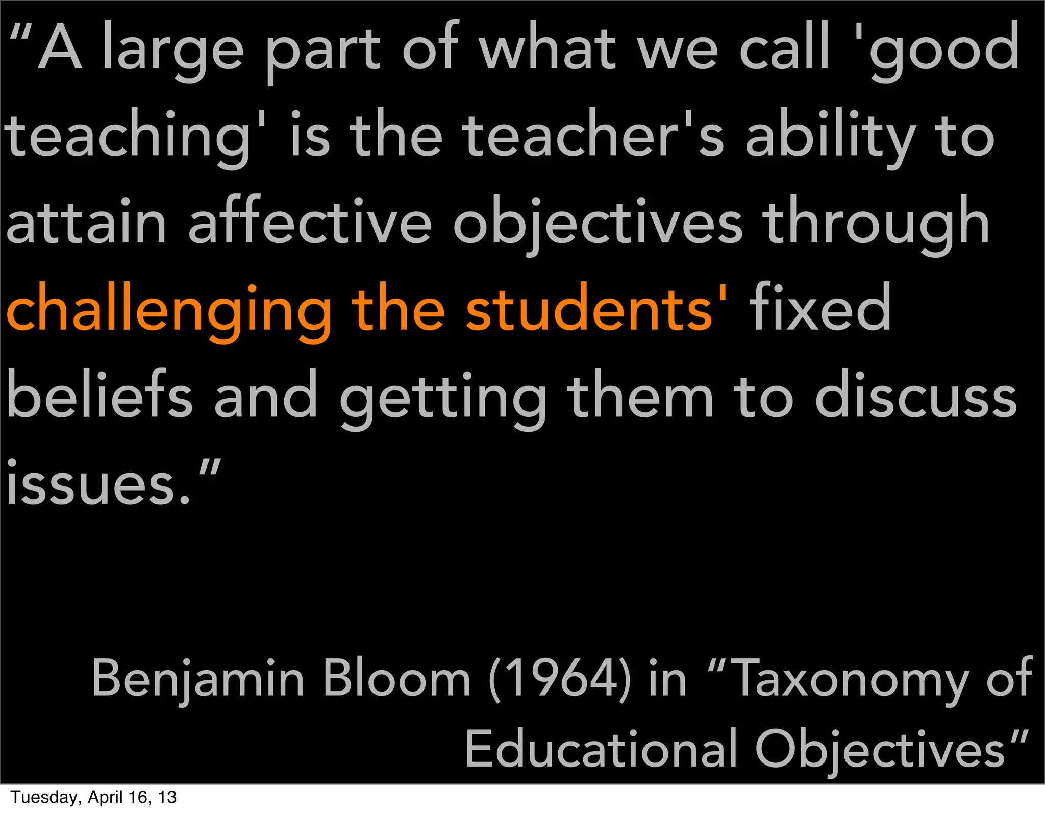 “A large part of what we call 'good
teaching' is the teacher's ability to
attain affective objectives through
challenging the students' fixed
beliefs and getting them to discuss
issues.”


         Benjamin Bloom (1964) in “Taxonomy of
                       Educational Objectives”
Tuesday, April 16, 13
 