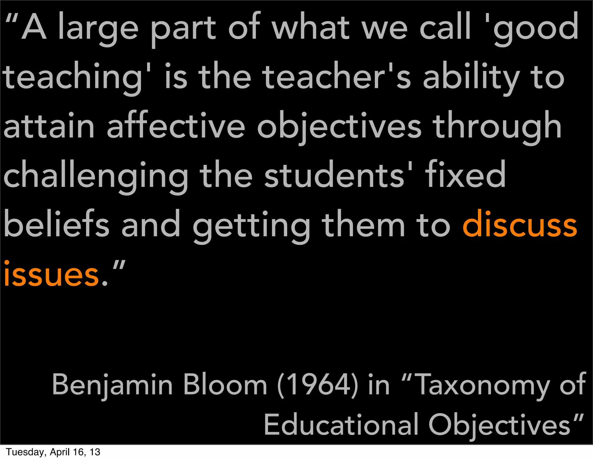 “A large part of what we call 'good
teaching' is the teacher's ability to
attain affective objectives through
challenging the students' fixed
beliefs and getting them to discuss
issues.”


         Benjamin Bloom (1964) in “Taxonomy of
                       Educational Objectives”
Tuesday, April 16, 13
 