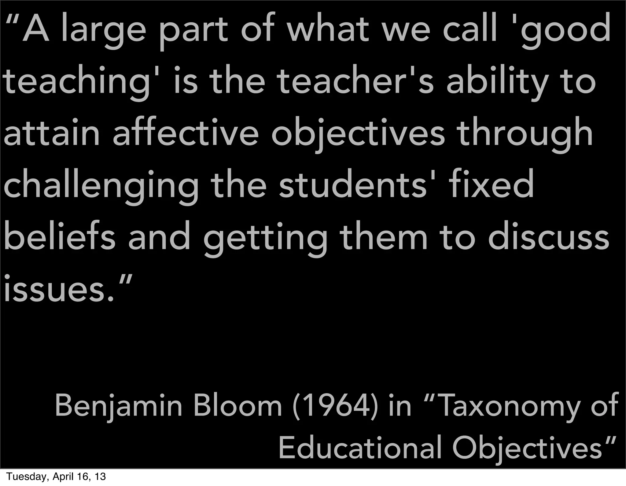 “A large part of what we call 'good
teaching' is the teacher's ability to
attain affective objectives through
challenging the students' fixed
beliefs and getting them to discuss
issues.”


         Benjamin Bloom (1964) in “Taxonomy of
                       Educational Objectives”
Tuesday, April 16, 13
 