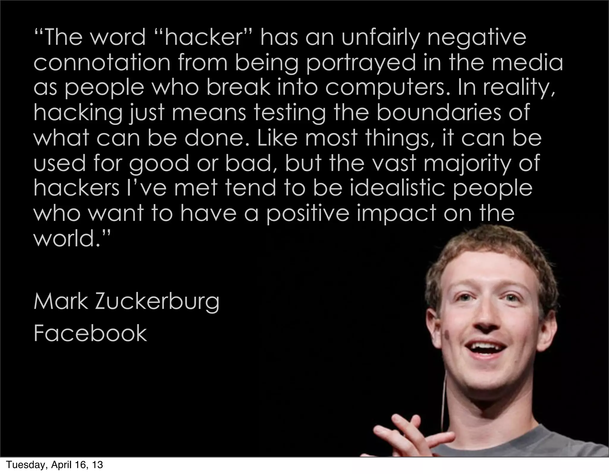 “The word “hacker” has an unfairly negative
     connotation from being portrayed in the media
     as people who break into computers. In reality,
     hacking just means testing the boundaries of
     what can be done. Like most things, it can be
     used for good or bad, but the vast majority of
     hackers I’ve met tend to be idealistic people
     who want to have a positive impact on the
     world.”

     Mark Zuckerburg
     Facebook




Tuesday, April 16, 13
 