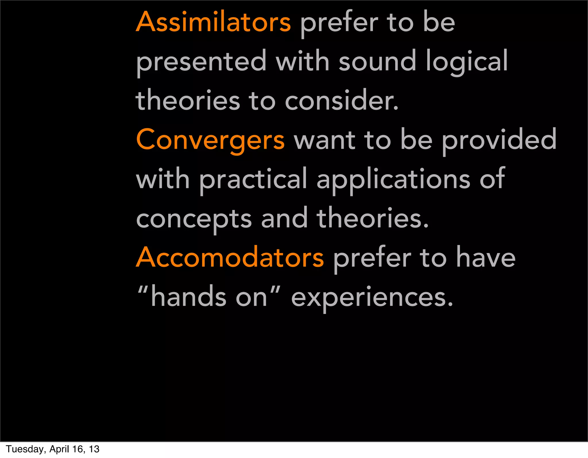Assimilators prefer to be
                        presented with sound logical
                        theories to consider.
                        Convergers want to be provided
                        with practical applications of
                        concepts and theories.
                        Accomodators prefer to have
                        “hands on” experiences.




Tuesday, April 16, 13
 