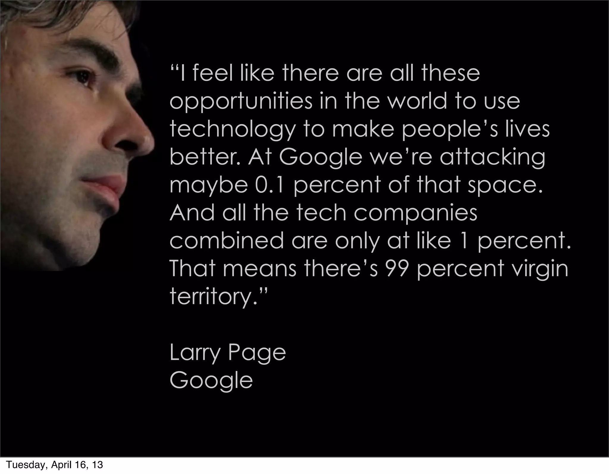 “I feel like there are all these
                        opportunities in the world to use
                        technology to make people’s lives
                        better. At Google we’re attacking
                        maybe 0.1 percent of that space.
                        And all the tech companies
                        combined are only at like 1 percent.
                        That means there’s 99 percent virgin
                        territory.”

                        Larry Page
                        Google


Tuesday, April 16, 13
 