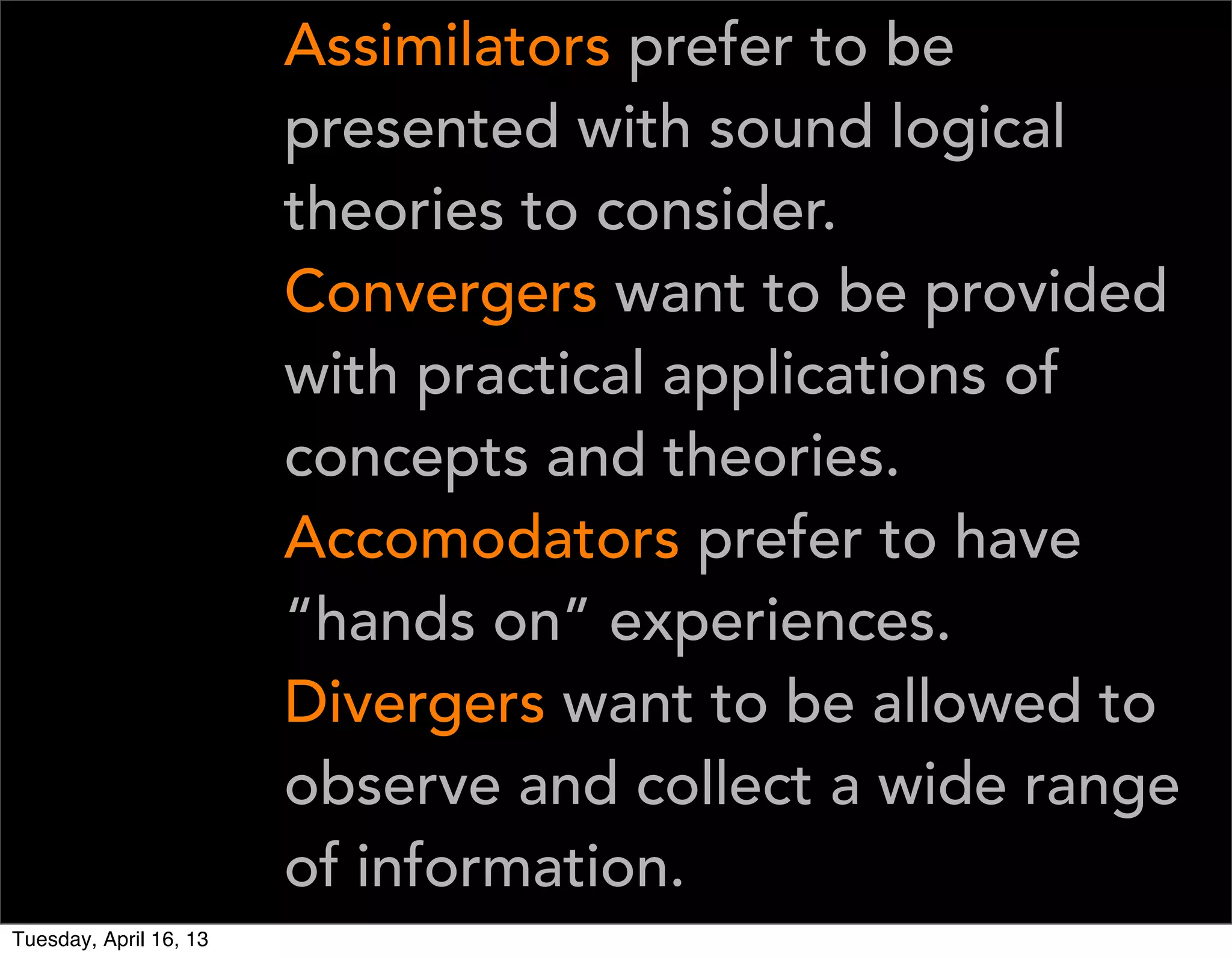 Assimilators prefer to be
                        presented with sound logical
                        theories to consider.
                        Convergers want to be provided
                        with practical applications of
                        concepts and theories.
                        Accomodators prefer to have
                        “hands on” experiences.
                        Divergers want to be allowed to
                        observe and collect a wide range
                        of information.
Tuesday, April 16, 13
 