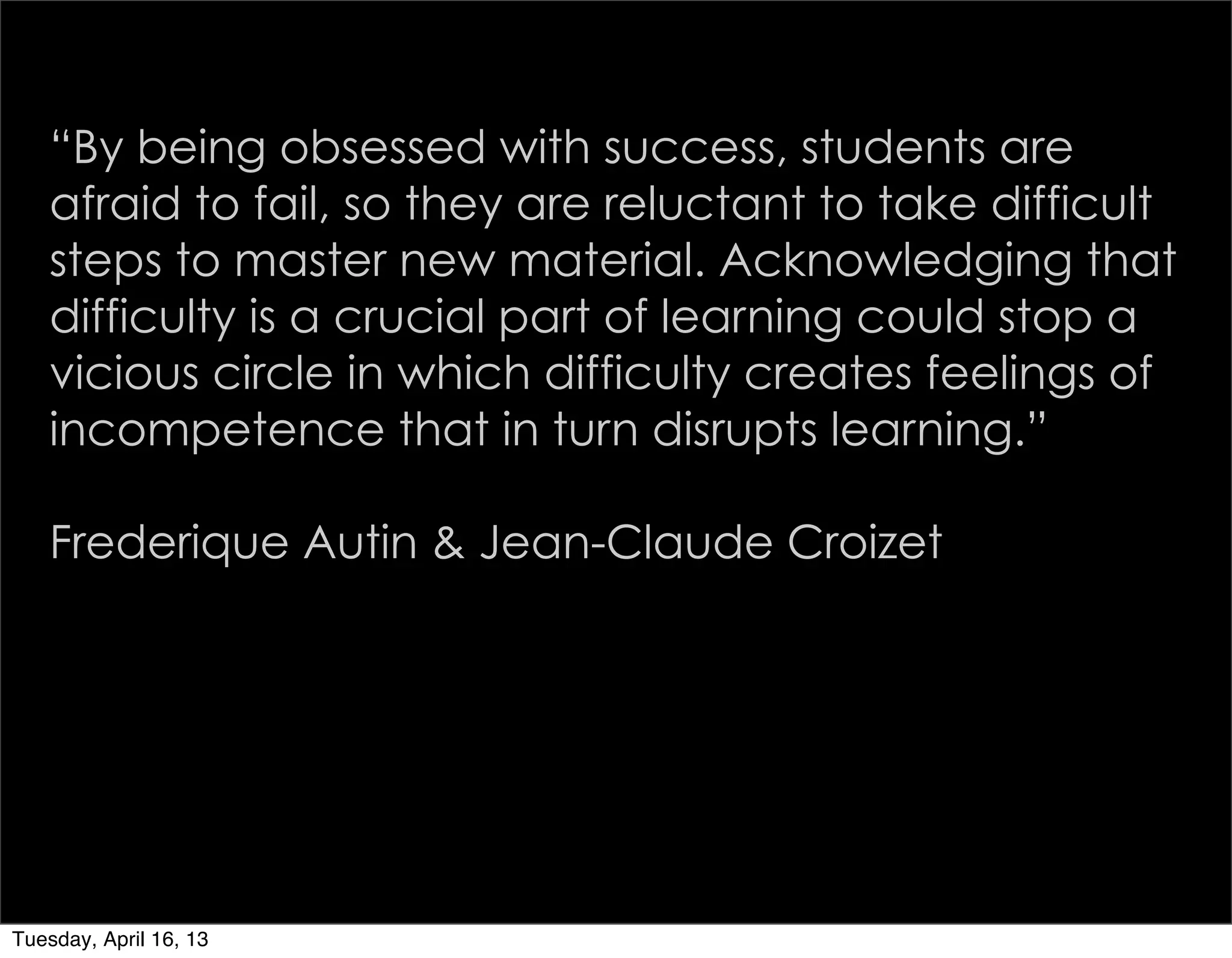 “By being obsessed with success, students are
   afraid to fail, so they are reluctant to take difficult
   steps to master new material. Acknowledging that
   difficulty is a crucial part of learning could stop a
   vicious circle in which difficulty creates feelings of
   incompetence that in turn disrupts learning.”

   Frederique Autin & Jean-Claude Croizet




Tuesday, April 16, 13
 