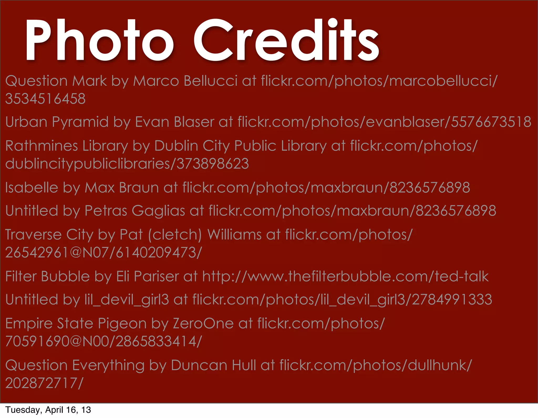 Photo Credits
Question Mark by Marco Bellucci at flickr.com/photos/marcobellucci/
3534516458
Urban Pyramid by Evan Blaser at flickr.com/photos/evanblaser/5576673518
Rathmines Library by Dublin City Public Library at flickr.com/photos/
dublincitypubliclibraries/373898623
Isabelle by Max Braun at flickr.com/photos/maxbraun/8236576898
Untitled by Petras Gaglias at flickr.com/photos/maxbraun/8236576898
Traverse City by Pat (cletch) Williams at flickr.com/photos/
26542961@N07/6140209473/
Filter Bubble by Eli Pariser at http://www.thefilterbubble.com/ted-talk
Untitled by lil_devil_girl3 at flickr.com/photos/lil_devil_girl3/2784991333
Empire State Pigeon by ZeroOne at flickr.com/photos/
70591690@N00/2865833414/
Question Everything by Duncan Hull at flickr.com/photos/dullhunk/
202872717/
Tuesday, April 16, 13
 