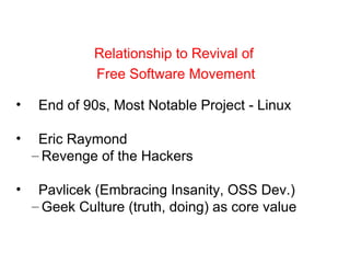 • End of 90s, Most Notable Project - Linux
• Eric Raymond
– Revenge of the Hackers
• Pavlicek (Embracing Insanity, OSS Dev.)
– Geek Culture (truth, doing) as core value
Relationship to Revival of
Free Software Movement
 