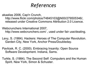 akaalias 2006, Cap'n Crunch,
http://www.flickr.com/photos/74845103@N00/279505346/,
released under Creative Commons Attribution 2.0 Licence.
Webcrunchers International 2007,
http://www.webcrunchers.com/ , used under fair use/dealing.
Levy, S. (1984). Hackers: Heroes of The Computer Revolution.
Garden City, New York, Anchor Press/Doubleday.
Pavlicek, R. C. (2000). Embracing Insanity: Open Source
Software Development. Indiana, Sams.
Turkle, S. (1984). The Second Self: Computers and the Human
Spirit. New York, Simon & Schuster.
References
 