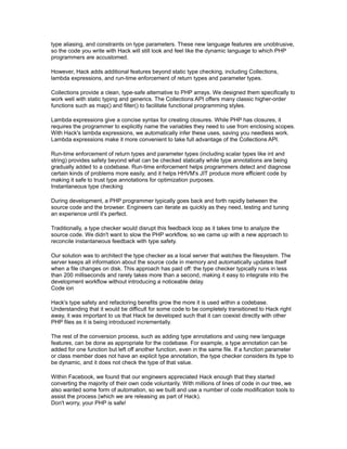 type aliasing, and constraints on type parameters. These new language features are unobtrusive,
so the code you write with Hack will still look and feel like the dynamic language to which PHP
programmers are accustomed.
However, Hack adds additional features beyond static type checking, including Collections,
lambda expressions, and run-time enforcement of return types and parameter types.
Collections provide a clean, type-safe alternative to PHP arrays. We designed them specifically to
work well with static typing and generics. The Collections API offers many classic higher-order
functions such as map() and filter() to facilitate functional programming styles.
Lambda expressions give a concise syntax for creating closures. While PHP has closures, it
requires the programmer to explicitly name the variables they need to use from enclosing scopes.
With Hack's lambda expressions, we automatically infer these uses, saving you needless work.
Lambda expressions make it more convenient to take full advantage of the Collections API.
Run-time enforcement of return types and parameter types (including scalar types like int and
string) provides safety beyond what can be checked statically while type annotations are being
gradually added to a codebase. Run-time enforcement helps programmers detect and diagnose
certain kinds of problems more easily, and it helps HHVM's JIT produce more efficient code by
making it safe to trust type annotations for optimization purposes.
Instantaneous type checking
During development, a PHP programmer typically goes back and forth rapidly between the
source code and the browser. Engineers can iterate as quickly as they need, testing and tuning
an experience until it's perfect.
Traditionally, a type checker would disrupt this feedback loop as it takes time to analyze the
source code. We didn't want to slow the PHP workflow, so we came up with a new approach to
reconcile instantaneous feedback with type safety.
Our solution was to architect the type checker as a local server that watches the filesystem. The
server keeps all information about the source code in memory and automatically updates itself
when a file changes on disk. This approach has paid off: the type checker typically runs in less
than 200 milliseconds and rarely takes more than a second, making it easy to integrate into the
development workflow without introducing a noticeable delay.
Code ion
Hack's type safety and refactoring benefits grow the more it is used within a codebase.
Understanding that it would be difficult for some code to be completely transitioned to Hack right
away, it was important to us that Hack be developed such that it can coexist directly with other
PHP files as it is being introduced incrementally.
The rest of the conversion process, such as adding type annotations and using new language
features, can be done as appropriate for the codebase. For example, a type annotation can be
added for one function but left off another function, even in the same file. If a function parameter
or class member does not have an explicit type annotation, the type checker considers its type to
be dynamic, and it does not check the type of that value.
Within Facebook, we found that our engineers appreciated Hack enough that they started
converting the majority of their own code voluntarily. With millions of lines of code in our tree, we
also wanted some form of automation, so we built and use a number of code modification tools to
assist the process (which we are releasing as part of Hack).
Don't worry, your PHP is safe!
 