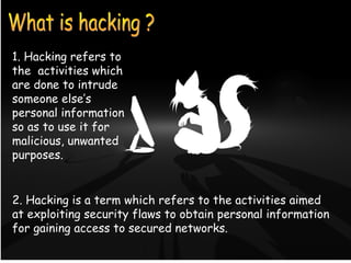 1. Hacking refers to 
the activities which 
are done to intrude 
someone else’s 
personal information 
so as to use it for 
malicious, unwanted 
purposes. 
WHAT IS HACKING ? 
2. Hacking is a term which refers to the activities aimed 
at exploiting security flaws to obtain personal information 
for gaining access to secured networks. 
 