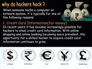 When someone hacks a computer or 
network system, it's typically for one of 
the following reasons: 
1. Credit Card Information(for money) 
In recent years it has become increasingly possible for 
hackers to steal credit card information. With online 
shopping and online banking becoming more prevalent, the 
opportunity for a skilled hacker to acquire credit card 
information continues to grow. 
 