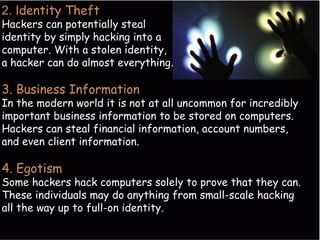 2. Identity Theft 
Hackers can potentially steal 
identity by simply hacking into a 
computer. With a stolen identity, 
a hacker can do almost everything. 
3. Business Information 
In the modern world it is not at all uncommon for incredibly 
important business information to be stored on computers. 
Hackers can steal financial information, account numbers, 
and even client information. 
4. Egotism 
Some hackers hack computers solely to prove that they can. 
These individuals may do anything from small-scale hacking 
all the way up to full-on identity. 
 