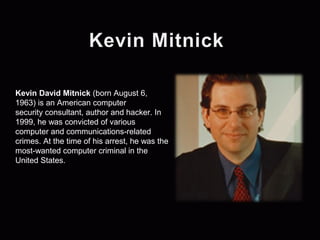 Kevin David Mitnick (born August 6, 
1963) is an American computer 
security consultant, author and hacker. In 
1999, he was convicted of various 
computer and communications-related 
crimes. At the time of his arrest, he was the 
most-wanted computer criminal in the 
United States. 
 