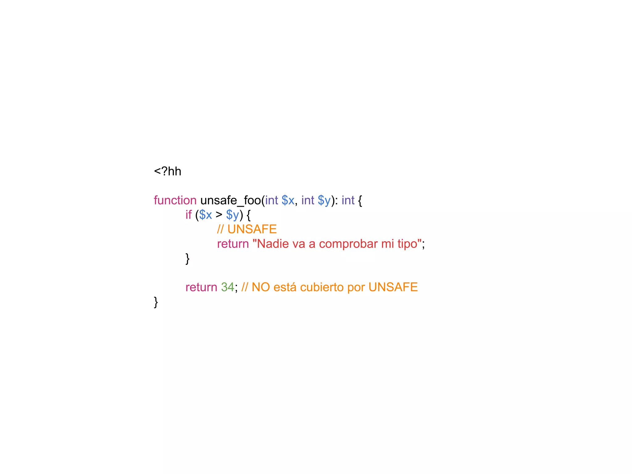 <?hh
function unsafe_foo(int $x, int $y): int {
if ($x > $y) {
// UNSAFE
return "Nadie va a comprobar mi tipo";
}
return 34; // NO está cubierto por UNSAFE
}
 